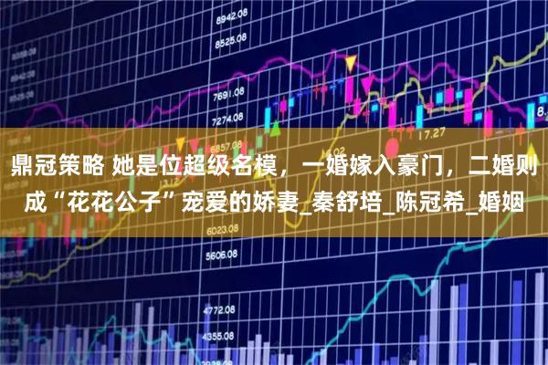 鼎冠策略 她是位超级名模,一婚嫁入豪门,二婚则成“花花公子”宠爱的娇妻_秦舒培_陈冠希_婚姻