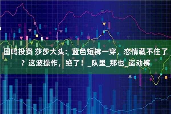 国鸣投资 莎莎大头:蓝色短裤一穿,恋情藏不住了?这波操作,绝了!_队里_那也_运动裤