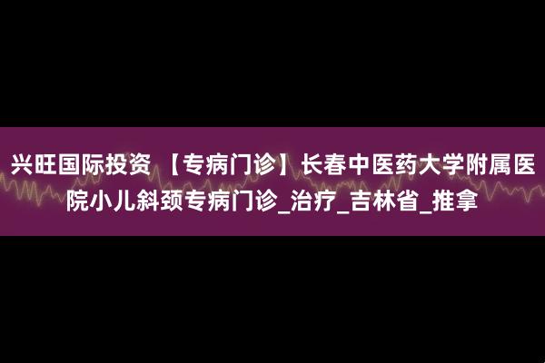 兴旺国际投资 【专病门诊】长春中医药大学附属医院小儿斜颈专病门诊_治疗_吉林省_推拿