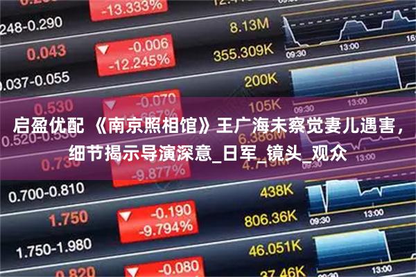 启盈优配 《南京照相馆》王广海未察觉妻儿遇害，细节揭示导演深意_日军_镜头_观众