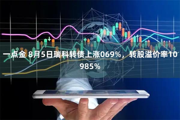 一点金 8月5日瑞科转债上涨069%，转股溢价率10985%