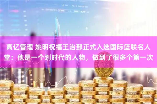 高亿管理 姚明祝福王治郅正式入选国际篮联名人堂：他是一个划时代的人物，做到了很多个第一次