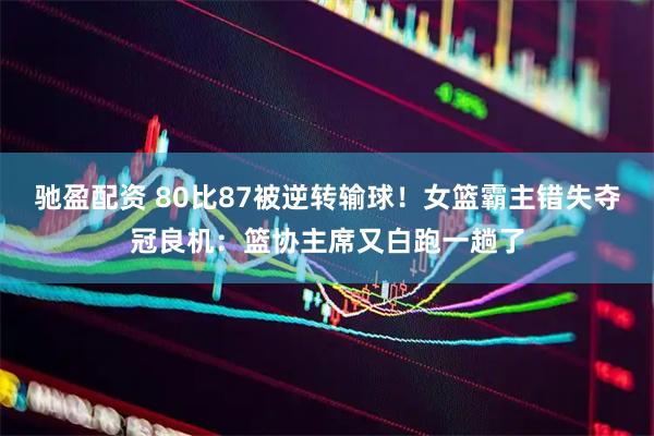 驰盈配资 80比87被逆转输球！女篮霸主错失夺冠良机：篮协主席又白跑一趟了