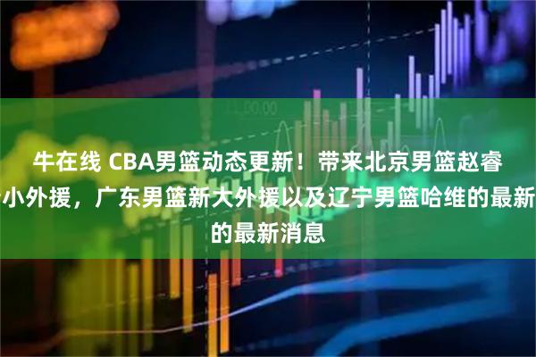 牛在线 CBA男篮动态更新！带来北京男篮赵睿、新小外援，广东男篮新大外援以及辽宁男篮哈维的最新消息