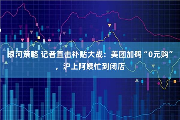 银河策略 记者直击补贴大战：美团加码“0元购”，沪上阿姨忙到闭店