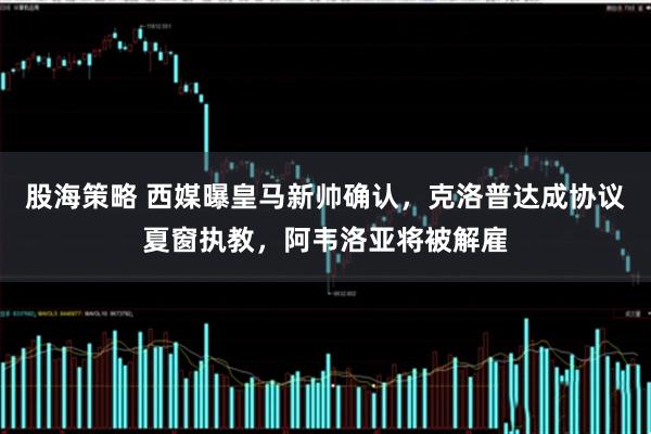 股海策略 西媒曝皇马新帅确认，克洛普达成协议夏窗执教，阿韦洛亚将被解雇