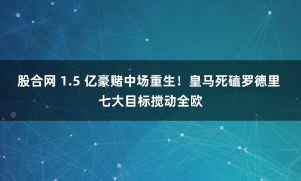 股合网 1.5 亿豪赌中场重生!皇马死磕罗德里 七大目标搅动全欧