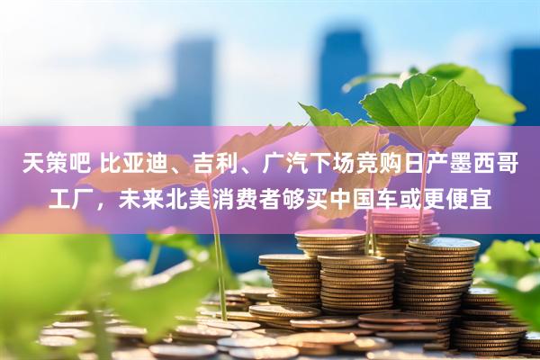 天策吧 比亚迪、吉利、广汽下场竞购日产墨西哥工厂，未来北美消费者够买中国车或更便宜