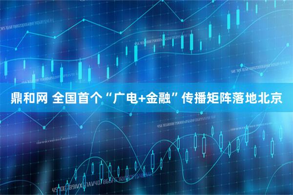 鼎和网 全国首个“广电+金融”传播矩阵落地北京