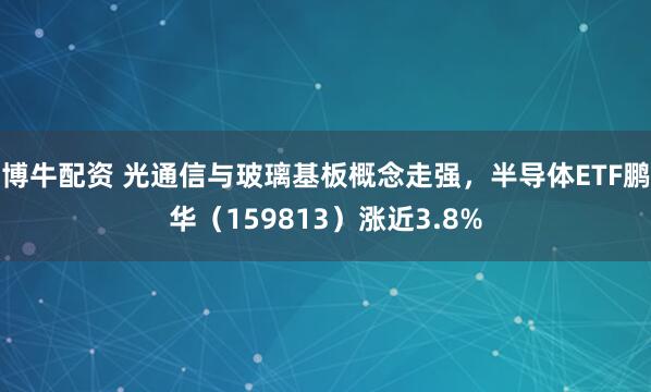 博牛配资 光通信与玻璃基板概念走强，半导体ETF鹏华（159813）涨近3.8%