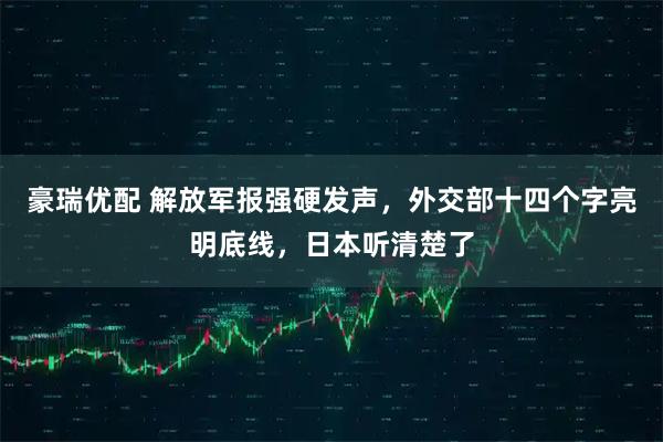 豪瑞优配 解放军报强硬发声，外交部十四个字亮明底线，日本听清楚了