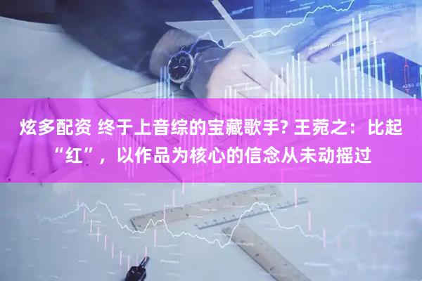 炫多配资 终于上音综的宝藏歌手? 王菀之：比起“红”，以作品为核心的信念从未动摇过