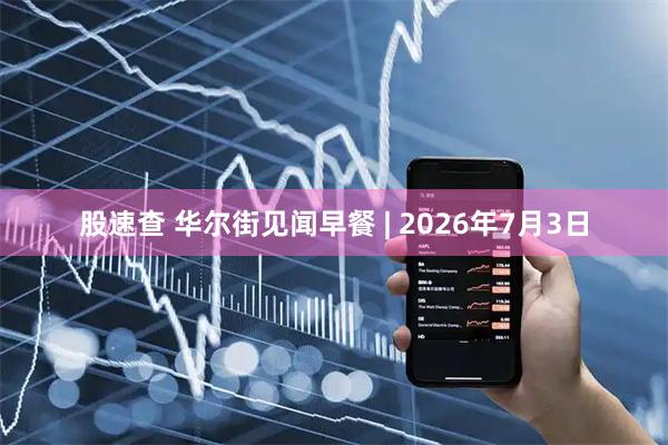 股速查 华尔街见闻早餐 | 2026年7月3日