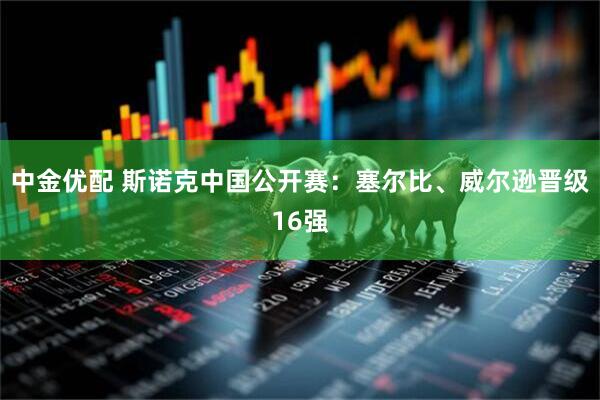 中金优配 斯诺克中国公开赛：塞尔比、威尔逊晋级16强