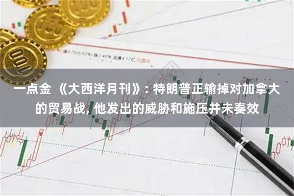 一点金 《大西洋月刊》: 特朗普正输掉对加拿大的贸易战, 他发出的威胁和施压并未奏效