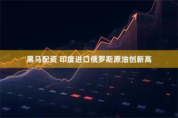 黑马配资 印度进口俄罗斯原油创新高