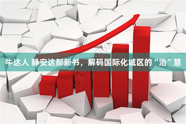 牛达人 静安这部新书，解码国际化城区的“治”慧