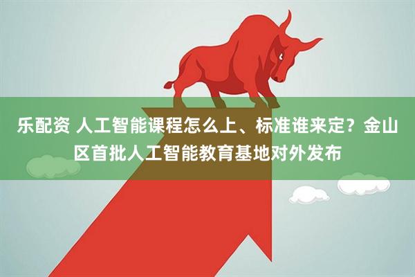 乐配资 人工智能课程怎么上、标准谁来定？金山区首批人工智能教育基地对外发布