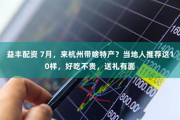 益丰配资 7月，来杭州带啥特产？当地人推荐这10样，好吃不贵，送礼有面